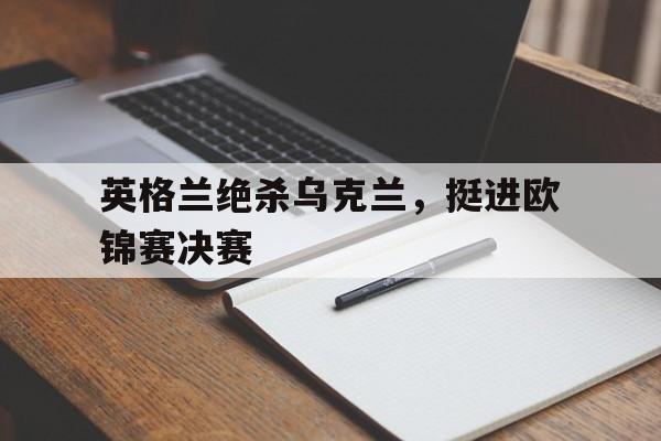 英格兰绝杀乌克兰,挺进欧锦赛决赛了吗